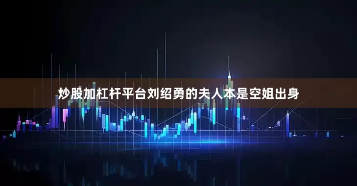 炒股加杠杆平台刘绍勇的夫人本是空姐出身