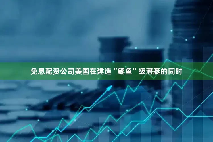 免息配资公司美国在建造“鳐鱼”级潜艇的同时
