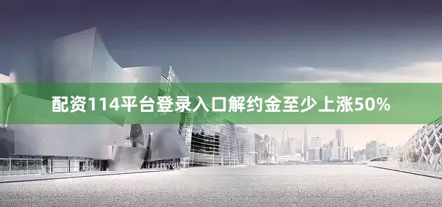 配资114平台登录入口解约金至少上涨50%
