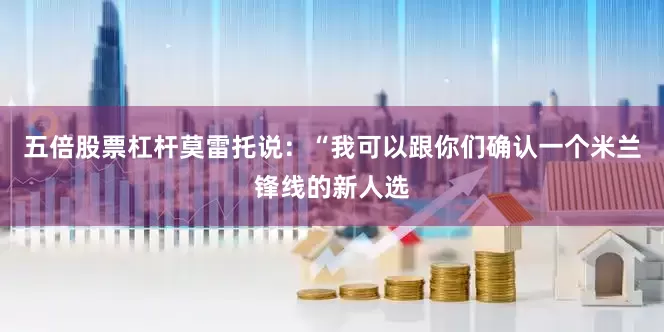 五倍股票杠杆莫雷托说：“我可以跟你们确认一个米兰锋线的新人选