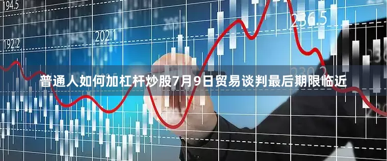 普通人如何加杠杆炒股7月9日贸易谈判最后期限临近