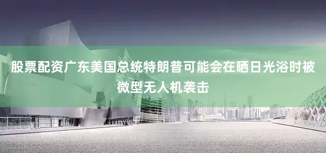 股票配资广东美国总统特朗普可能会在晒日光浴时被微型无人机袭击