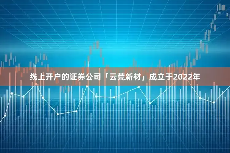 线上开户的证券公司「云荒新材」成立于2022年