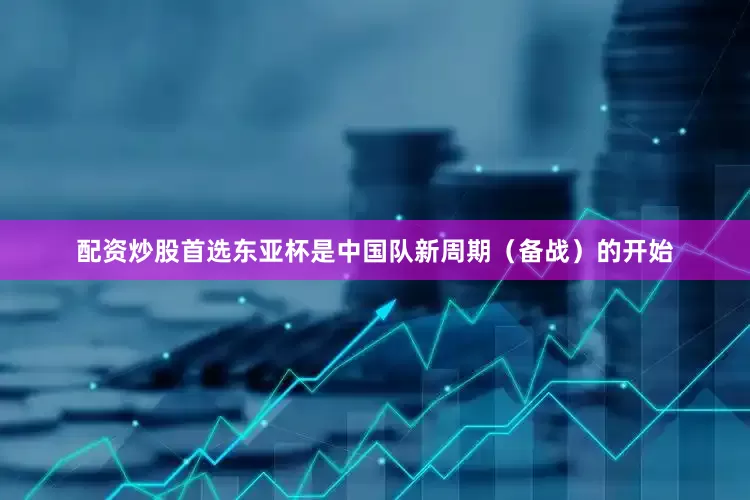 配资炒股首选东亚杯是中国队新周期（备战）的开始