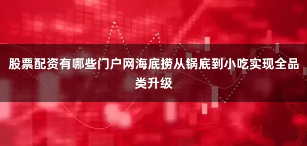 股票配资有哪些门户网海底捞从锅底到小吃实现全品类升级