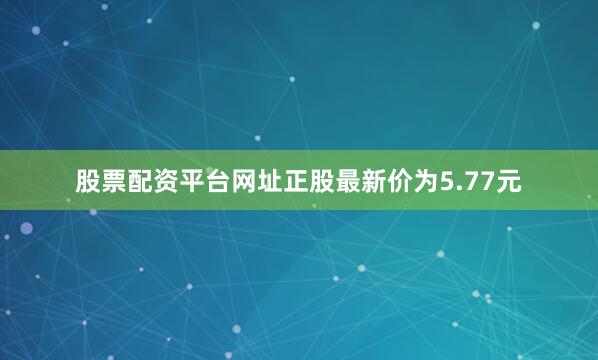 股票配资平台网址正股最新价为5.77元