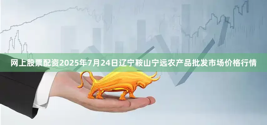 网上股票配资2025年7月24日辽宁鞍山宁远农产品批发市场价格行情