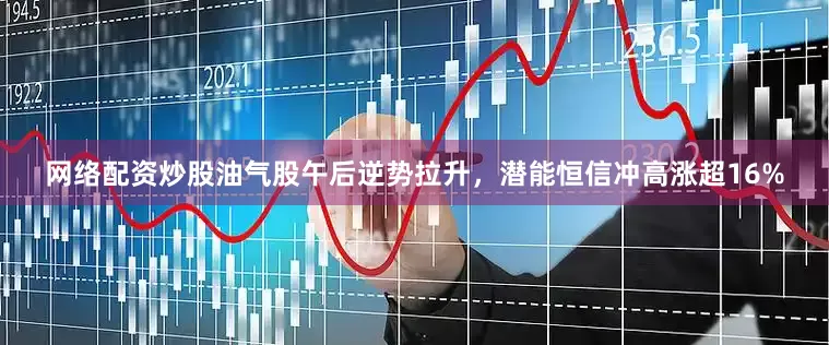 网络配资炒股油气股午后逆势拉升，潜能恒信冲高涨超16%