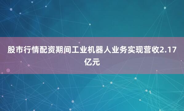 股市行情配资期间工业机器人业务实现营收2.17亿元